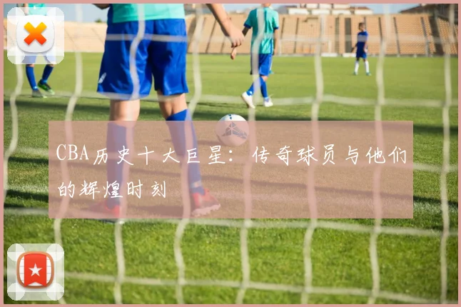 CBA历史十大巨星:传奇球员与他们的辉煌时刻