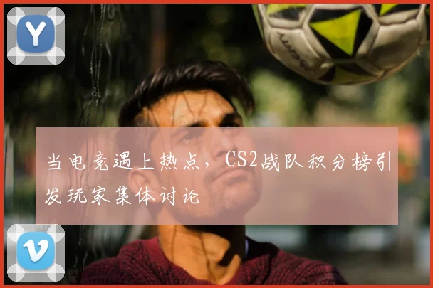 当电竞遇上热点，CS2战队积分榜引发玩家集体讨论
