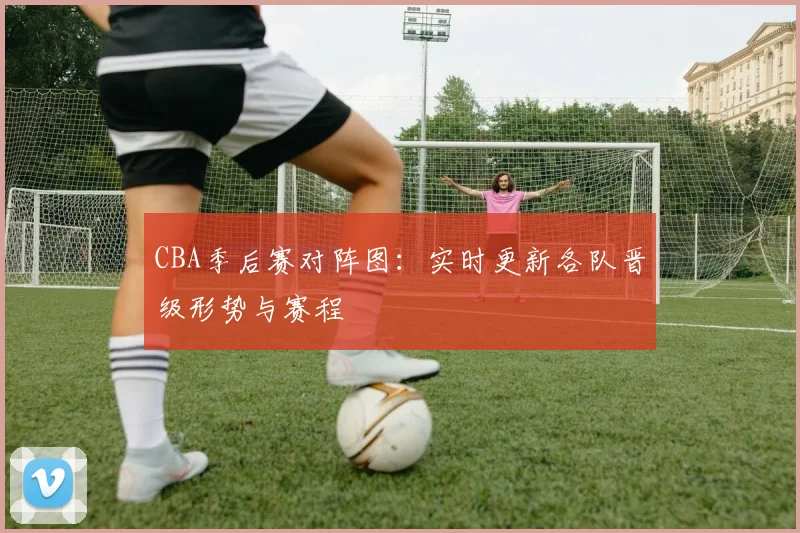 CBA季后赛对阵图：实时更新各队晋级形势与赛程
