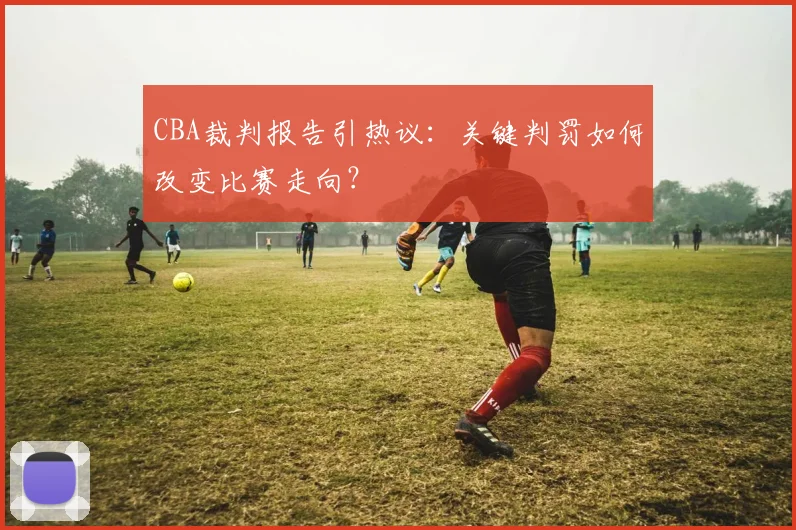 CBA裁判报告引热议：关键判罚如何改变比赛走向？