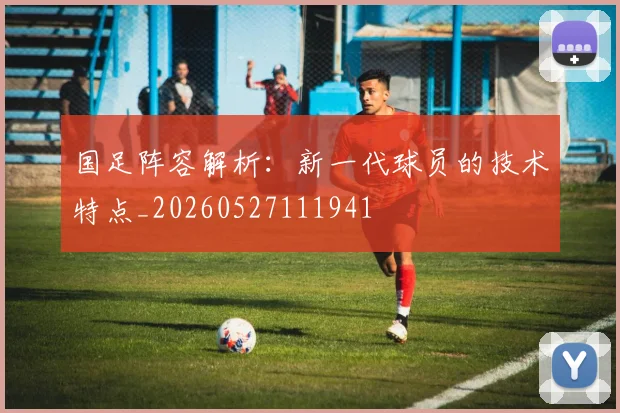 国足阵容解析:新一代球员的技术特点_20260527111941