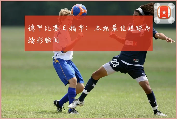 德甲比赛日精华:本轮最佳进球与精彩瞬间