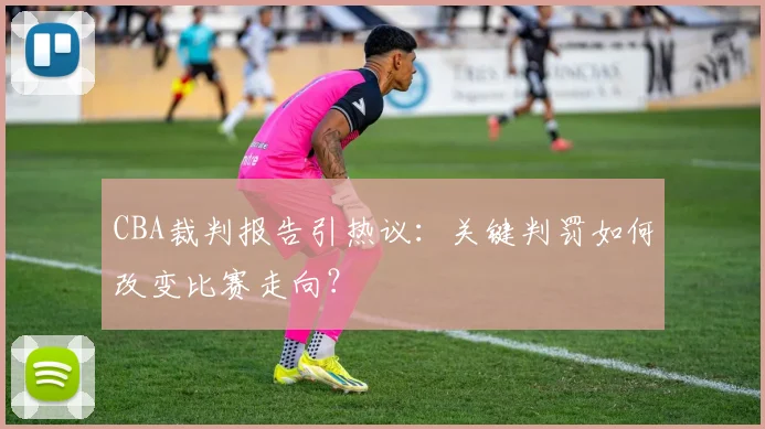 CBA裁判报告引热议:关键判罚如何改变比赛走向?