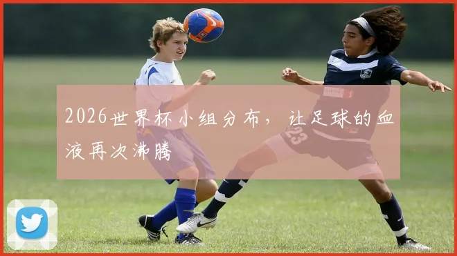 2026世界杯小组分布，让足球的血液再次沸腾