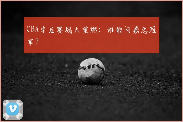 CBA季后赛战火重燃:谁能问鼎总冠军?
