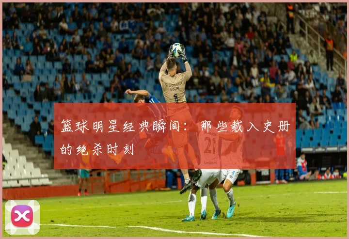 篮球明星经典瞬间：那些载入史册的绝杀时刻