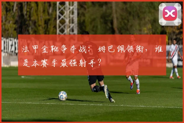 法甲金靴争夺战:姆巴佩领衔,谁是本赛季最强射手?