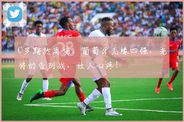 C罗黯然离场,葡萄牙无缘四强,老将的告别战,让人心疼!