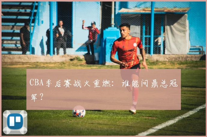 CBA季后赛战火重燃:谁能问鼎总冠军?