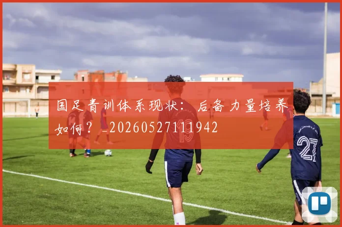 国足青训体系现状：后备力量培养如何？_20260527111942