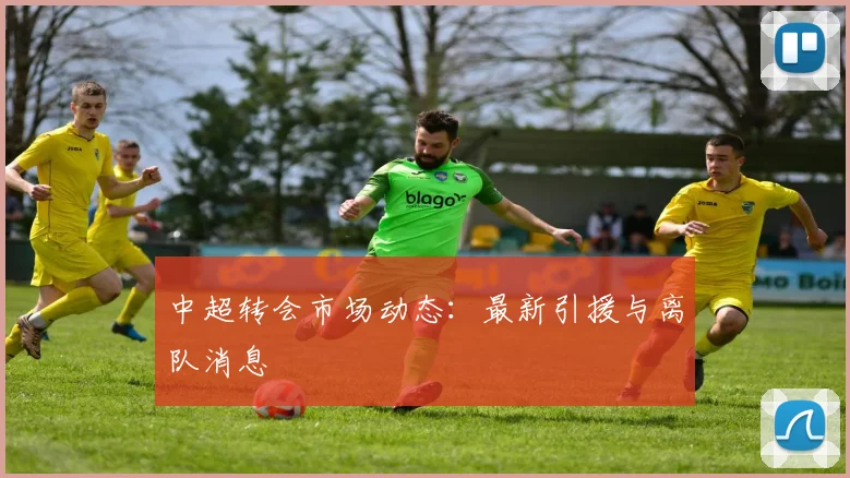 中超转会市场动态：最新引援与离队消息