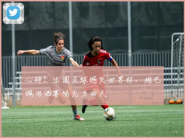 心碎！法国点球憾失世界杯，姆巴佩泪洒赛场无力回天