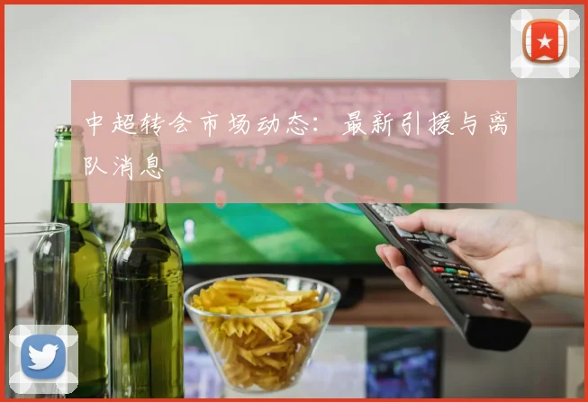 中超转会市场动态:最新引援与离队消息