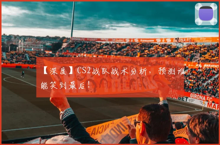 【深度】CS2战队战术分析，预测谁能笑到最后！