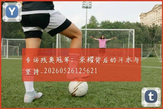 专访残奥冠军:荣耀背后的汗水与坚持_20260526125621