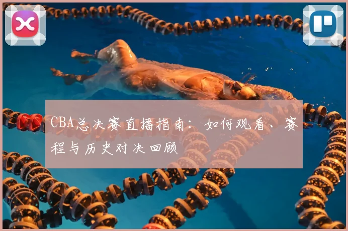 CBA总决赛直播指南:如何观看、赛程与历史对决回顾