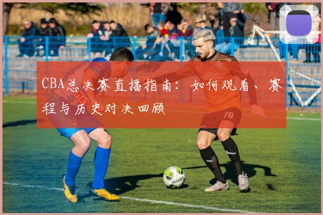 CBA总决赛直播指南:如何观看、赛程与历史对决回顾