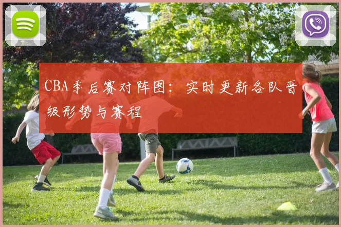 CBA季后赛对阵图:实时更新各队晋级形势与赛程
